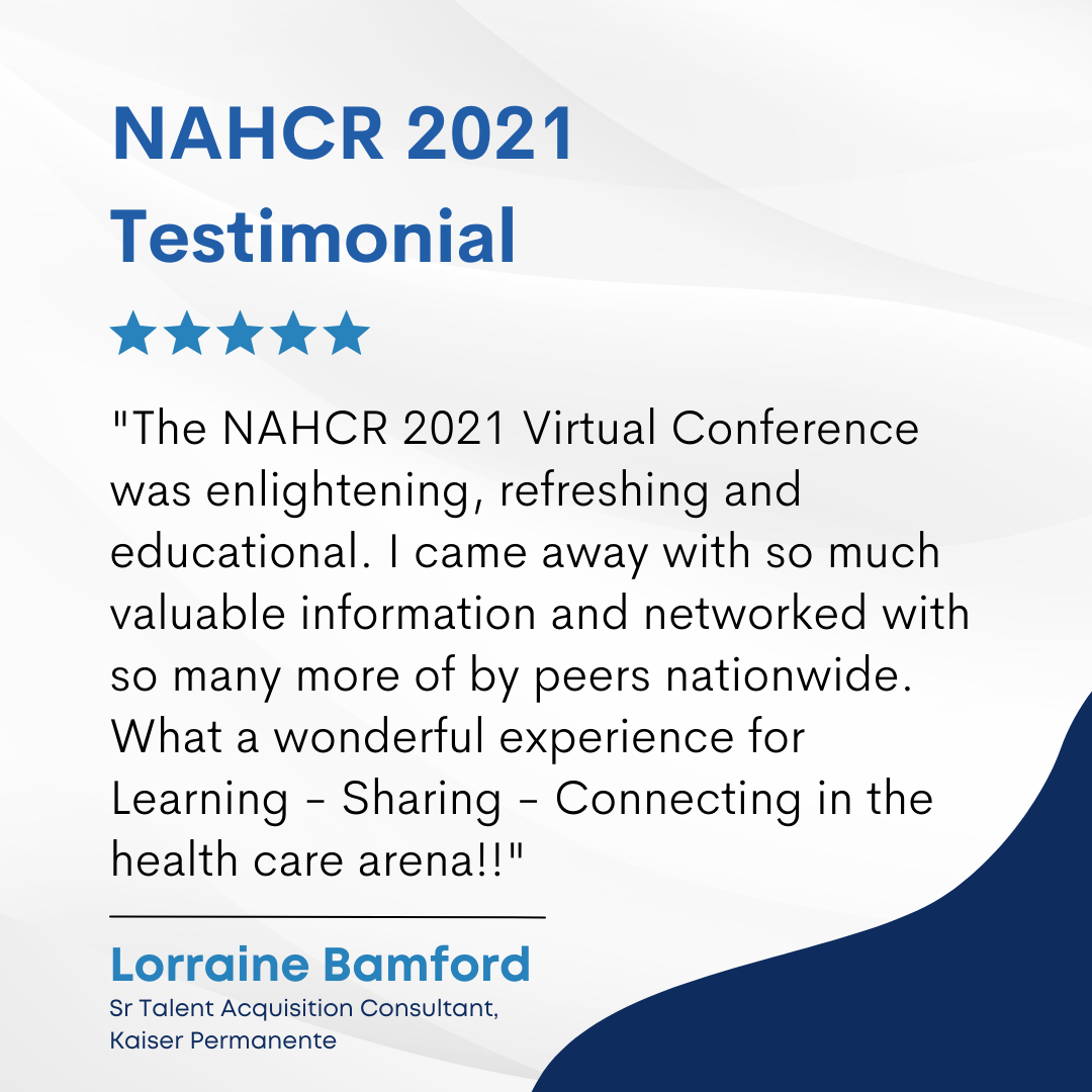 The NAHCR 2021 Virtual Conference was enlightening, refreshing and educational. I came away with so much valuable information and networked with so many more of by peers nationwide. What a wonderful experience for Learning - Sharing - Connecting in the health care arena!! Lorraine Bamford - Sr Talent Acquisition Consultant, Kaiser Permanente